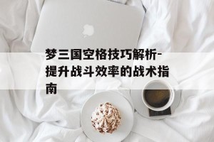 梦三国空格技巧解析-提升战斗效率的战术指南