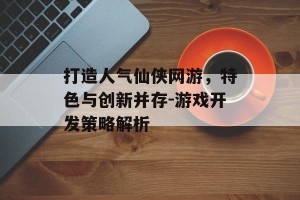 打造人气仙侠网游，特色与创新并存-游戏开发策略解析