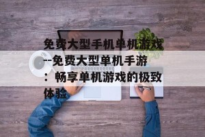 免费大型手机单机游戏--免费大型单机手游：畅享单机游戏的极致体验