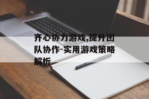齐心协力游戏,提升团队协作-实用游戏策略解析
