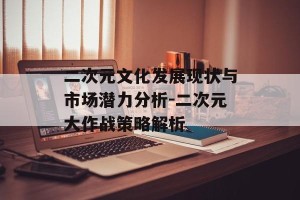 二次元文化发展现状与市场潜力分析-二次元大作战策略解析