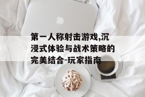 第一人称射击游戏,沉浸式体验与战术策略的完美结合-玩家指南