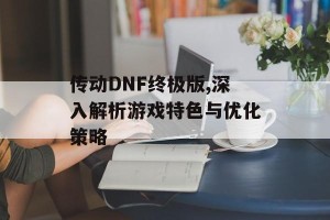 传动DNF终极版,深入解析游戏特色与优化策略