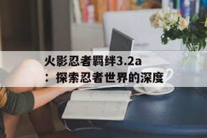 火影忍者羁绊3.2a：探索忍者世界的深度