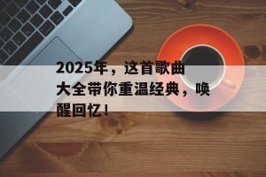 2025年，这首歌曲大全带你重温经典，唤醒回忆！