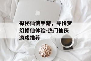 探秘仙侠手游，寻找梦幻修仙体验-热门仙侠游戏推荐