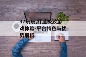 37玩玩,打造极致游戏体验-平台特色与优势解析