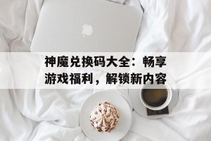 神魔兑换码大全：畅享游戏福利，解锁新内容