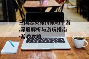 三国志英雄传策略手游,深度解析与游玩指南-游戏攻略