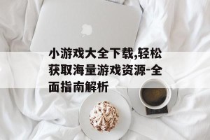 小游戏大全下载,轻松获取海量游戏资源-全面指南解析