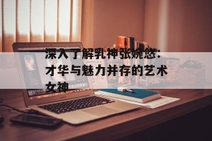深入了解乳神张婉悠：才华与魅力并存的艺术女神