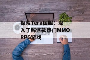 探索Tera国服：深入了解这款热门MMORPG游戏