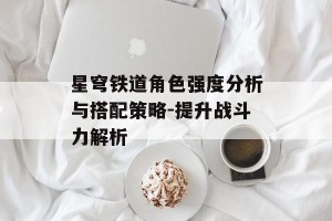 星穹铁道角色强度分析与搭配策略-提升战斗力解析