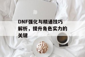 DNF强化与精通技巧解析，提升角色实力的关键