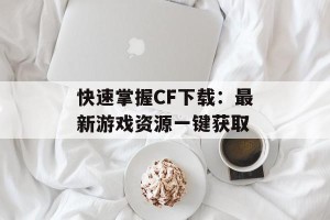 快速掌握CF下载：最新游戏资源一键获取