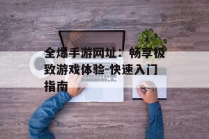 全爆手游网址：畅享极致游戏体验-快速入门指南