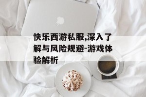 快乐西游私服,深入了解与风险规避-游戏体验解析