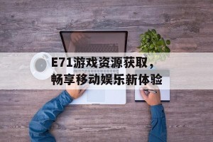 E71游戏资源获取，畅享移动娱乐新体验