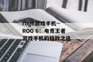 rog6游戏手机--ROG 6：电竞王者游戏手机的极致之选