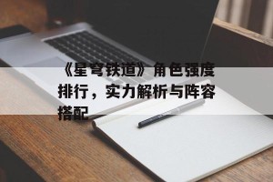 《星穹铁道》角色强度排行，实力解析与阵容搭配