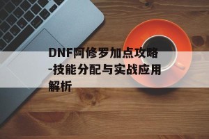 DNF阿修罗加点攻略-技能分配与实战应用解析