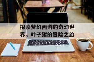 探索梦幻西游的奇幻世界，叶子猪的冒险之旅