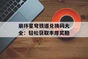 崩坏星穹铁道兑换码大全：轻松获取丰厚奖励