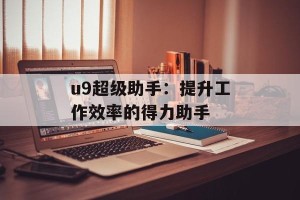 u9超级助手：提升工作效率的得力助手