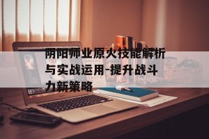 阴阳师业原火技能解析与实战运用-提升战斗力新策略
