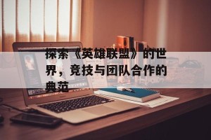 探索《英雄联盟》的世界，竞技与团队合作的典范
