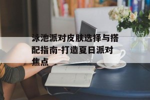 泳池派对皮肤选择与搭配指南-打造夏日派对焦点
