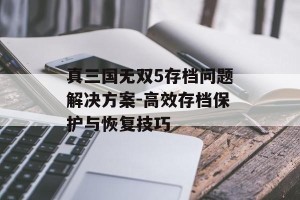 真三国无双5存档问题解决方案-高效存档保护与恢复技巧