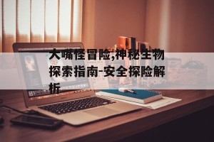 大嘴怪冒险,神秘生物探索指南-安全探险解析