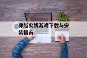 穿越火线游戏下载与安装指南