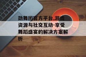 劲舞团官方平台,游戏资源与社交互动-享受舞蹈盛宴的解决方案解析