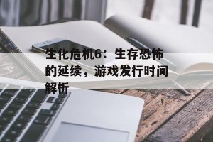 生化危机6：生存恐怖的延续，游戏发行时间解析