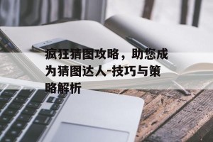 疯狂猜图攻略，助您成为猜图达人-技巧与策略解析