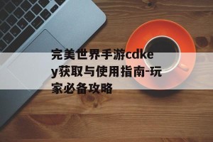 完美世界手游cdkey获取与使用指南-玩家必备攻略