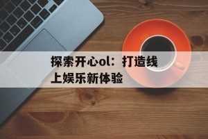 探索开心ol：打造线上娱乐新体验