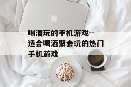 喝酒玩的手机游戏--适合喝酒聚会玩的热门手机游戏