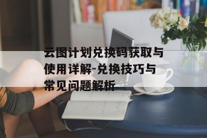 云图计划兑换码获取与使用详解-兑换技巧与常见问题解析