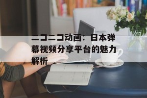 ニコニコ动画：日本弹幕视频分享平台的魅力解析