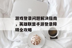 游戏登录问题解决指南，英雄联盟手游登录障碍全攻略