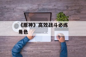 《原神》高效战斗必练角色