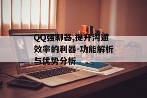 QQ强聊器,提升沟通效率的利器-功能解析与优势分析