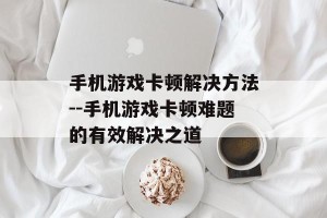 手机游戏卡顿解决方法--手机游戏卡顿难题的有效解决之道