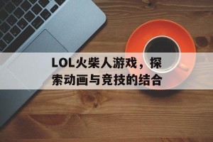 LOL火柴人游戏，探索动画与竞技的结合