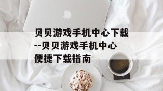 贝贝游戏手机中心下载--贝贝游戏手机中心便捷下载指南