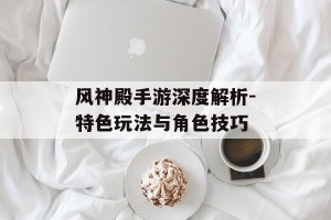风神殿手游深度解析-特色玩法与角色技巧