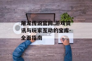 屠龙传说官网,游戏资讯与玩家互动的宝库-全面指南